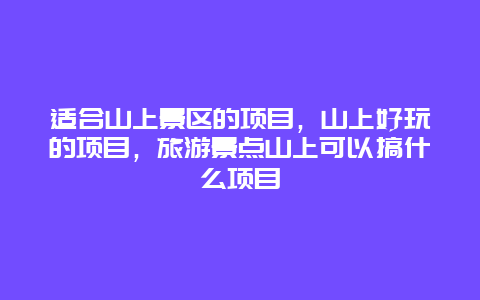 适合山上景区的项目，山上好玩的项目，旅游景点山上可以搞什么项目