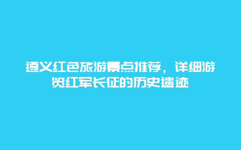 遵义红色旅游景点推荐，详细游览红军长征的历史遗迹