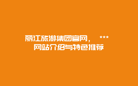 丽江旅游集团官网， *** 网站介绍与特色推荐