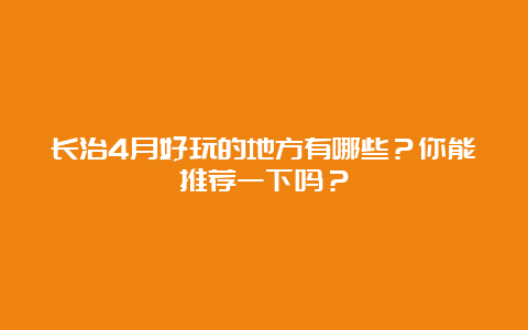 长治4月好玩的地方有哪些？你能推荐一下吗？