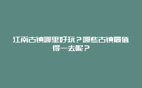 江南古镇哪里好玩？哪些古镇最值得一去呢？