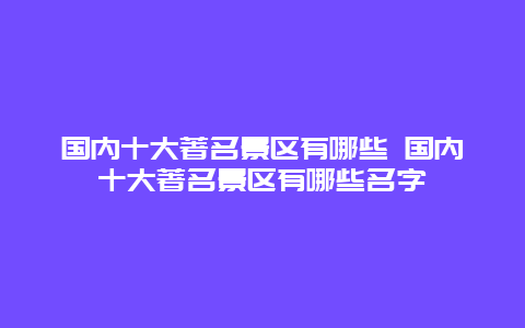 国内十大著名景区有哪些 国内十大著名景区有哪些名字