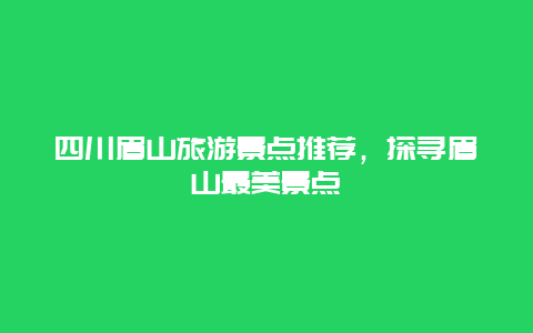 四川眉山旅游景点推荐，探寻眉山最美景点