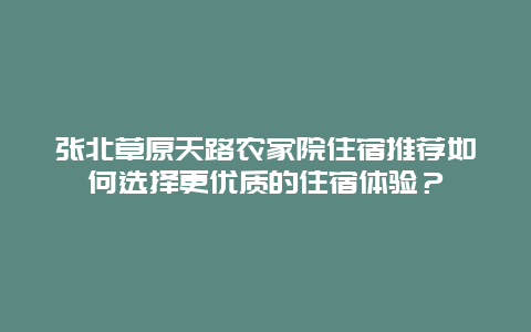 张北草原天路农家院住宿推荐如何选择更优质的住宿体验？