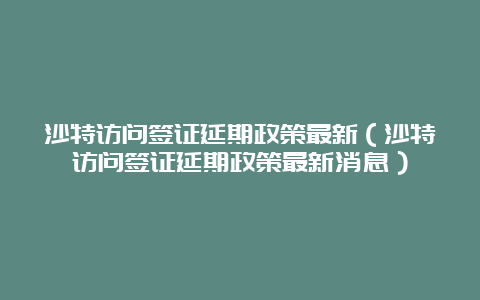 沙特访问签证延期政策最新（沙特访问签证延期政策最新消息）