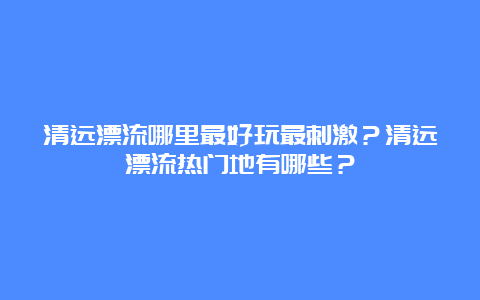 清远漂流哪里最好玩最刺激？清远漂流热门地有哪些？