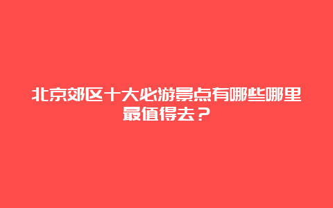 北京郊区十大必游景点有哪些哪里最值得去？