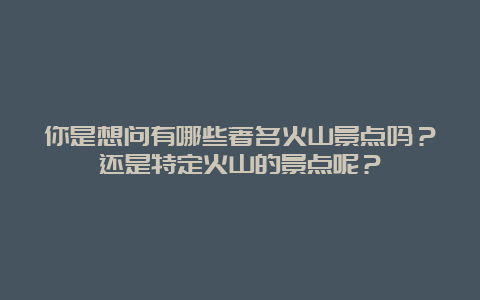 你是想问有哪些著名火山景点吗？还是特定火山的景点呢？