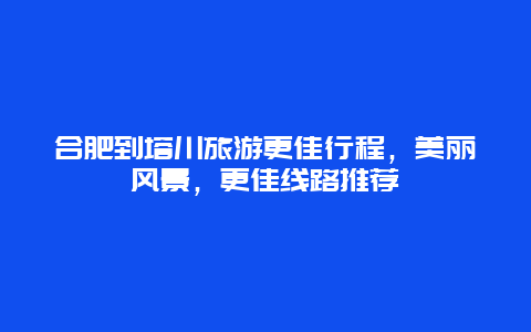 合肥到塔川旅游更佳行程，美丽风景，更佳线路推荐