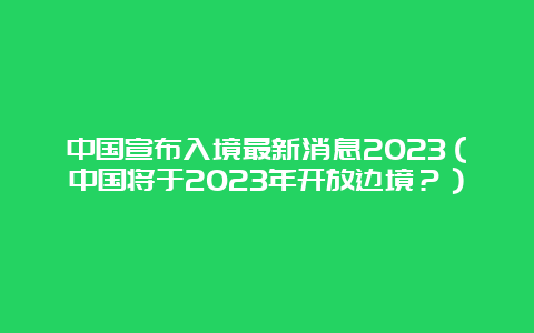 中国宣布入境最新消息2023（中国将于2023年开放边境？）