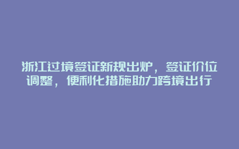 浙江过境签证新规出炉，签证价位调整，便利化措施助力跨境出行