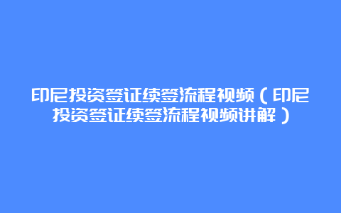 印尼投资签证续签流程视频（印尼投资签证续签流程视频讲解）