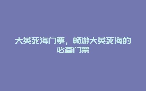 大英死海门票，畅游大英死海的必备门票