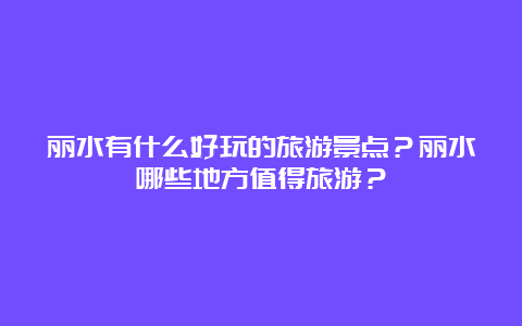 丽水有什么好玩的旅游景点？丽水哪些地方值得旅游？