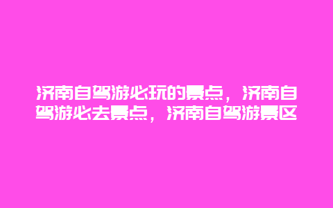 济南自驾游必玩的景点，济南自驾游必去景点，济南自驾游景区