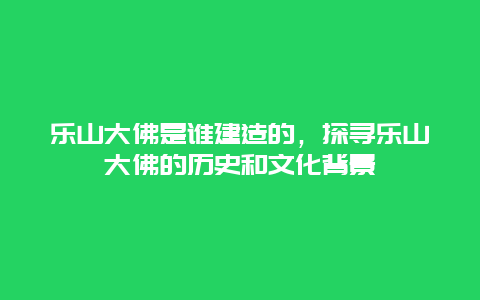 乐山大佛是谁建造的，探寻乐山大佛的历史和文化背景