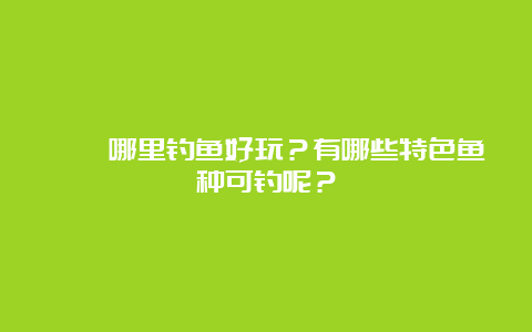 邛崃哪里钓鱼好玩？有哪些特色鱼种可钓呢？