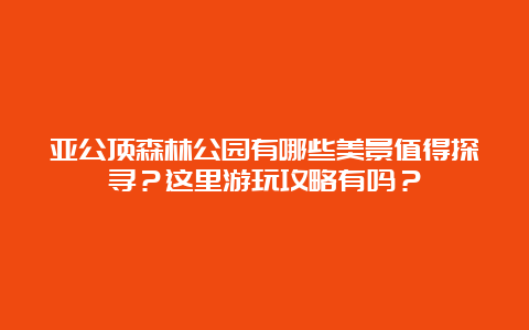 亚公顶森林公园有哪些美景值得探寻？这里游玩攻略有吗？