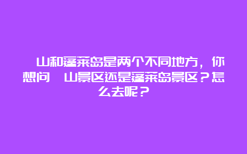 崂山和蓬莱岛是两个不同地方，你想问崂山景区还是蓬莱岛景区？怎么去呢？