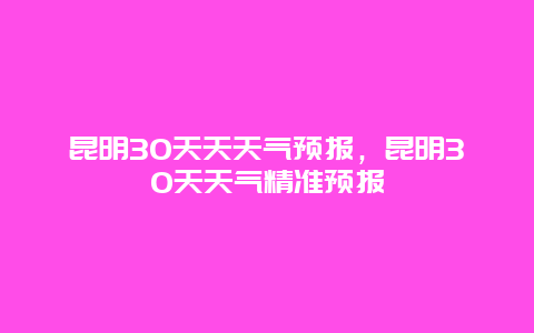 昆明30天天天气预报，昆明30天天气精准预报