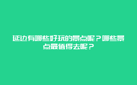 延边有哪些好玩的景点呢？哪些景点最值得去呢？