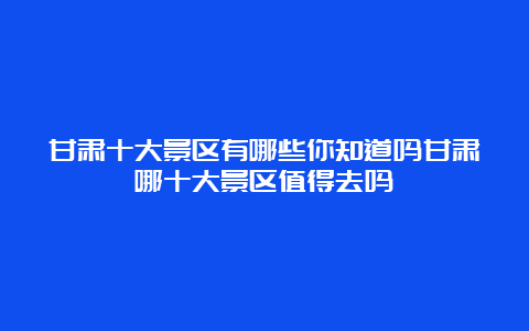 甘肃十大景区有哪些你知道吗甘肃哪十大景区值得去吗