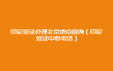 印尼签证办理北京地点查询（印尼签证中心电话）