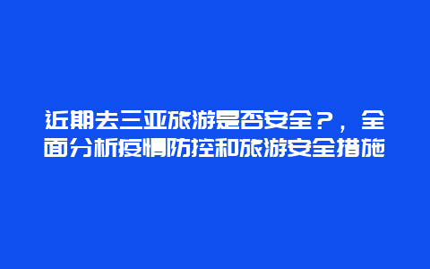 近期去三亚旅游是否安全？，全面分析疫情防控和旅游安全措施