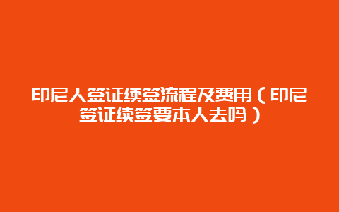 印尼人签证续签流程及费用（印尼签证续签要本人去吗）