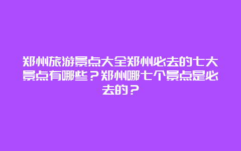 郑州旅游景点大全郑州必去的七大景点有哪些？郑州哪七个景点是必去的？