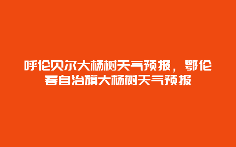 呼伦贝尔大杨树天气预报，鄂伦春自治旗大杨树天气预报