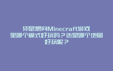 你是想问Minecraft游戏里哪个模式好玩吗？还是哪个地图好玩呢？