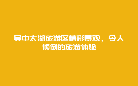 吴中太湖旅游区精彩景观，令人倾倒的旅游体验