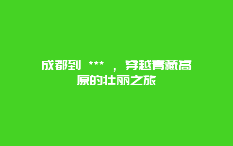 成都到 *** ，穿越青藏高原的壮丽之旅