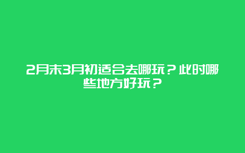 2月末3月初适合去哪玩？此时哪些地方好玩？