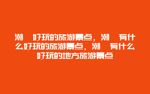 潮汕好玩的旅游景点，潮汕有什么好玩的旅游景点，潮汕有什么好玩的地方旅游景点