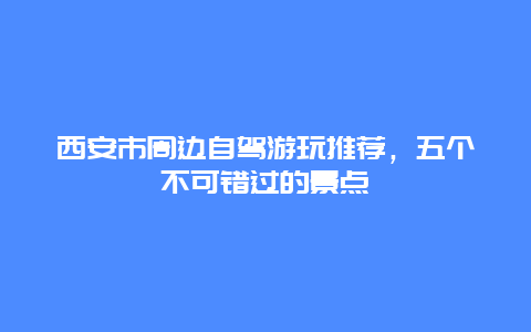 西安市周边自驾游玩推荐，五个不可错过的景点