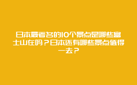 日本最著名的10个景点是哪些富士山在吗？日本还有哪些景点值得一去？