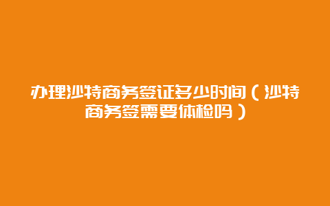 办理沙特商务签证多少时间（沙特商务签需要体检吗）