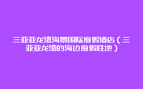 三亚亚龙湾海景国际度假酒店（三亚亚龙湾的海边度假胜地）