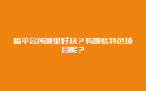 临平会所哪里好玩？有哪些特色项目呢？