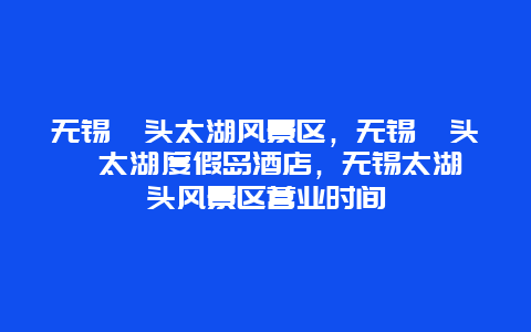 无锡鼋头太湖风景区，无锡鼋头渚太湖度假岛酒店，无锡太湖鼋头风景区营业时间