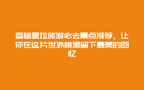 香格里拉旅游必去景点推荐，让你在这片世外桃源留下最美的回忆