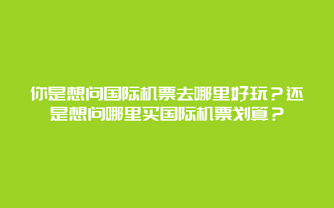 你是想问国际机票去哪里好玩？还是想问哪里买国际机票划算？