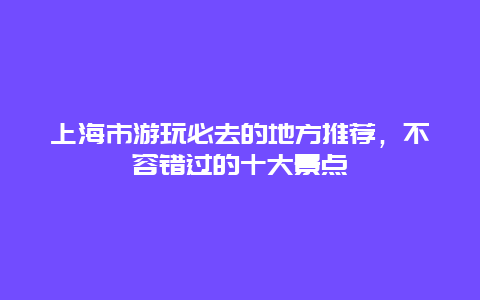 上海市游玩必去的地方推荐，不容错过的十大景点