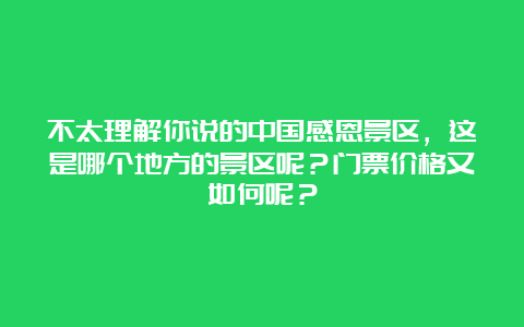 不太理解你说的中国感恩景区，这是哪个地方的景区呢？门票价格又如何呢？