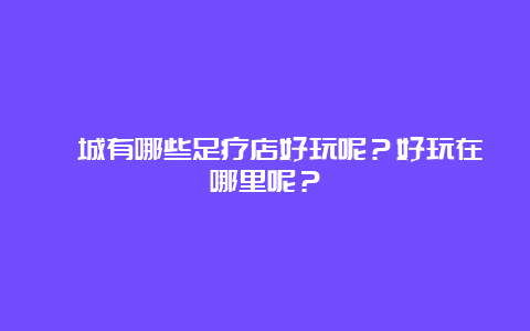 藁城有哪些足疗店好玩呢？好玩在哪里呢？