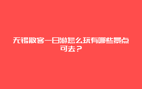 无锡散客一日游怎么玩有哪些景点可去？