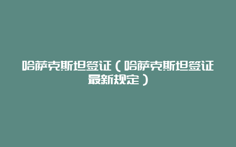 哈萨克斯坦签证（哈萨克斯坦签证最新规定）