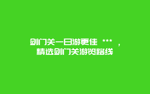 剑门关一日游更佳 *** ，精选剑门关游览路线